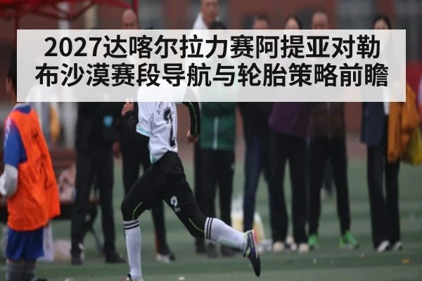 2027达喀尔拉力赛阿提亚对勒布沙漠赛段导航与轮胎策略前瞻